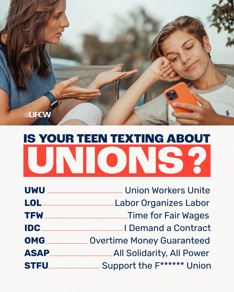 Is your teen texting about Unions?
UWU: Union Workers Unite
LOL: Labor Organizes Labor
TFW: Time for Fair Wages
IDC: I demand a contract
OMG: Overtime money guaranteed
ASAP: All Solidarity, All Power
STFU: Support the effing Union
From the United Food and Commercial Workers International Union (UFCW).